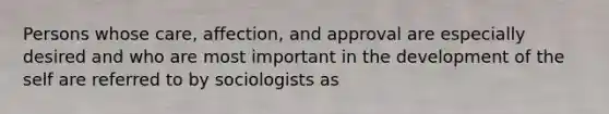 Persons whose care, affection, and approval are especially desired and who are most important in the development of the self are referred to by sociologists as