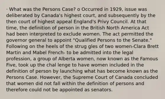 · What was the Persons Case? o Occurred in 1929, issue was deliberated by Canada's highest court, and subsequently by the then court of highest appeal England's Privy Council. At that time, the definition of person in the British North America Act had been interpreted to exclude women. The act permitted the governor general to appoint "Qualified Persons to the Senate." Following on the heels of the strug gles of two women-Clara Brett Martin and Mabel French- to be admitted into the legal profession, a group of Alberta women, now known as the Famous Five, took up the chal lenge to have women included in the definition of person by launching what has become known as the Persons Case. However, the Supreme Court of Canada concluded that women did not fall within the definition of persons and therefore could not be appointed as senators.