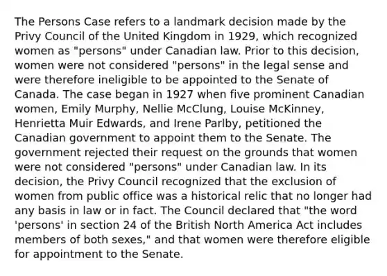 The Persons Case refers to a landmark decision made by the Privy Council of the United Kingdom in 1929, which recognized women as "persons" under Canadian law. Prior to this decision, women were not considered "persons" in the legal sense and were therefore ineligible to be appointed to the Senate of Canada. The case began in 1927 when five prominent Canadian women, Emily Murphy, Nellie McClung, Louise McKinney, Henrietta Muir Edwards, and Irene Parlby, petitioned the Canadian government to appoint them to the Senate. The government rejected their request on the grounds that women were not considered "persons" under Canadian law. In its decision, the Privy Council recognized that the exclusion of women from public office was a historical relic that no longer had any basis in law or in fact. The Council declared that "the word 'persons' in section 24 of the British North America Act includes members of both sexes," and that women were therefore eligible for appointment to the Senate.