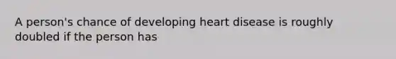 A person's chance of developing heart disease is roughly doubled if the person has