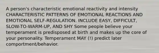 A person's characteristic emotional reactivity and intensity CHARACTERISTIC PATTERNS OF EMOTIONAL REACTIONS AND EMOTIONAL SELF-REGULATION. INCLUDE EASY, DIFFICULT, SLOW-TO-WARM-UP, AND SHY Some people believe your temperament is predisposed at birth and makes up the core of your personality. Temperament MAY (!) predict later comportment/behavior.