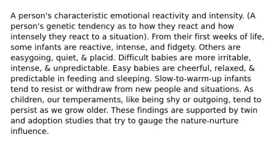 A person's characteristic emotional reactivity and intensity. (A person's genetic tendency as to how they react and how intensely they react to a situation). From their first weeks of life, some infants are reactive, intense, and fidgety. Others are easygoing, quiet, & placid. Difficult babies are more irritable, intense, & unpredictable. Easy babies are cheerful, relaxed, & predictable in feeding and sleeping. Slow-to-warm-up infants tend to resist or withdraw from new people and situations. As children, our temperaments, like being shy or outgoing, tend to persist as we grow older. These findings are supported by twin and adoption studies that try to gauge the nature-nurture influence.