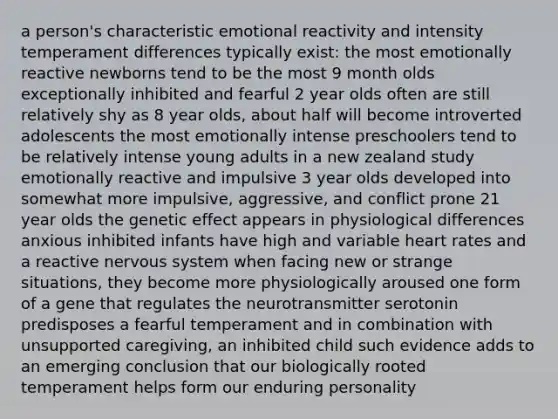 a person's characteristic emotional reactivity and intensity temperament differences typically exist: the most emotionally reactive newborns tend to be the most 9 month olds exceptionally inhibited and fearful 2 year olds often are still relatively shy as 8 year olds, about half will become introverted adolescents the most emotionally intense preschoolers tend to be relatively intense young adults in a new zealand study emotionally reactive and impulsive 3 year olds developed into somewhat more impulsive, aggressive, and conflict prone 21 year olds the genetic effect appears in physiological differences anxious inhibited infants have high and variable heart rates and a reactive nervous system when facing new or strange situations, they become more physiologically aroused one form of a gene that regulates the neurotransmitter serotonin predisposes a fearful temperament and in combination with unsupported caregiving, an inhibited child such evidence adds to an emerging conclusion that our biologically rooted temperament helps form our enduring personality