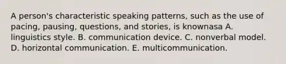 A person's characteristic speaking patterns, such as the use of pacing, pausing, questions, and stories, is knownasa A. linguistics style. B. communication device. C. nonverbal model. D. horizontal communication. E. multicommunication.