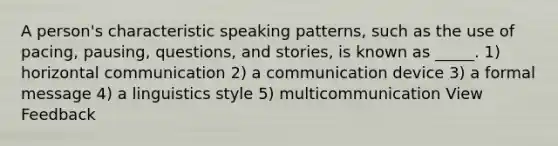 A person's characteristic speaking patterns, such as the use of pacing, pausing, questions, and stories, is known as _____. 1) horizontal communication 2) a communication device 3) a formal message 4) a linguistics style 5) multicommunication View Feedback