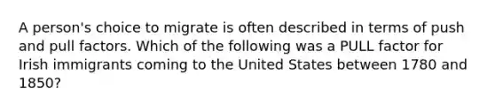 A person's choice to migrate is often described in terms of push and pull factors. Which of the following was a PULL factor for Irish immigrants coming to the United States between 1780 and 1850?