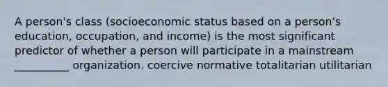 A person's class (socioeconomic status based on a person's education, occupation, and income) is the most significant predictor of whether a person will participate in a mainstream __________ organization. coercive normative totalitarian utilitarian