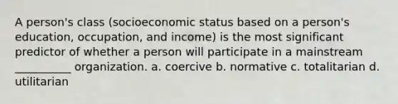 A person's class (socioeconomic status based on a person's education, occupation, and income) is the most significant predictor of whether a person will participate in a mainstream __________ organization.​ a. ​coercive b. ​normative c. ​totalitarian d. ​utilitarian