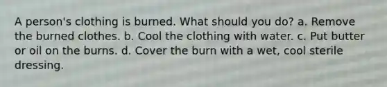 A person's clothing is burned. What should you do? a. Remove the burned clothes. b. Cool the clothing with water. c. Put butter or oil on the burns. d. Cover the burn with a wet, cool sterile dressing.