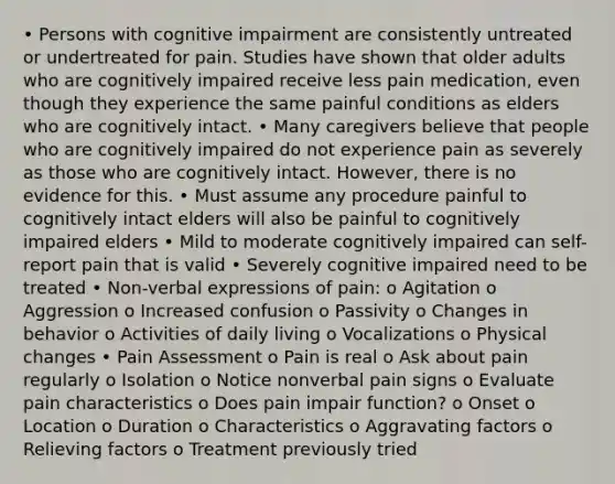 • Persons with cognitive impairment are consistently untreated or undertreated for pain. Studies have shown that older adults who are cognitively impaired receive less pain medication, even though they experience the same painful conditions as elders who are cognitively intact. • Many caregivers believe that people who are cognitively impaired do not experience pain as severely as those who are cognitively intact. However, there is no evidence for this. • Must assume any procedure painful to cognitively intact elders will also be painful to cognitively impaired elders • Mild to moderate cognitively impaired can self-report pain that is valid • Severely cognitive impaired need to be treated • Non-verbal expressions of pain: o Agitation o Aggression o Increased confusion o Passivity o Changes in behavior o Activities of daily living o Vocalizations o Physical changes • Pain Assessment o Pain is real o Ask about pain regularly o Isolation o Notice nonverbal pain signs o Evaluate pain characteristics o Does pain impair function? o Onset o Location o Duration o Characteristics o Aggravating factors o Relieving factors o Treatment previously tried