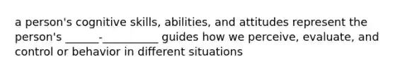 a person's cognitive skills, abilities, and attitudes represent the person's ______-__________ guides how we perceive, evaluate, and control or behavior in different situations