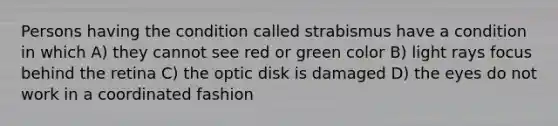 Persons having the condition called strabismus have a condition in which A) they cannot see red or green color B) light rays focus behind the retina C) the optic disk is damaged D) the eyes do not work in a coordinated fashion