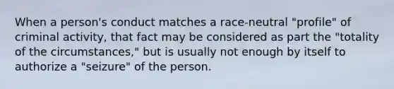 When a person's conduct matches a race-neutral "profile" of criminal activity, that fact may be considered as part the "totality of the circumstances," but is usually not enough by itself to authorize a "seizure" of the person.