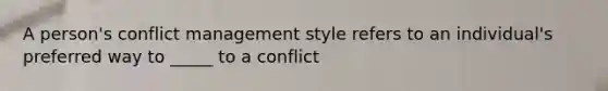 A person's conflict management style refers to an individual's preferred way to _____ to a conflict