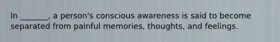 In _______, a person's conscious awareness is said to become separated from painful memories, thoughts, and feelings.