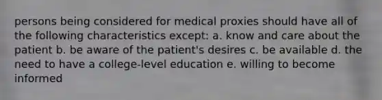 persons being considered for medical proxies should have all of the following characteristics except: a. know and care about the patient b. be aware of the patient's desires c. be available d. the need to have a college-level education e. willing to become informed