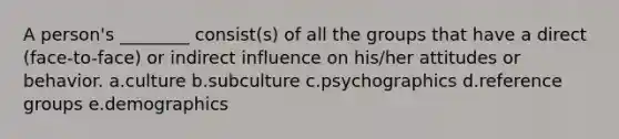 A person's ________ consist(s) of all the groups that have a direct (face-to-face) or indirect influence on his/her attitudes or behavior. a.culture b.subculture c.psychographics d.reference groups e.demographics