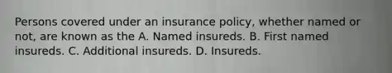 Persons covered under an insurance policy, whether named or not, are known as the A. Named insureds. B. First named insureds. C. Additional insureds. D. Insureds.