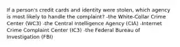 If a person's credit cards and identity were stolen, which agency is most likely to handle the complaint? -the White-Collar Crime Center (WC3) -the Central Intelligence Agency (CIA) -Internet Crime Complaint Center (IC3) -the Federal Bureau of Investigation (FBI)