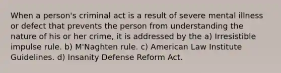 When a person's criminal act is a result of severe mental illness or defect that prevents the person from understanding the nature of his or her crime, it is addressed by the a) Irresistible impulse rule. b) M'Naghten rule. c) American Law Institute Guidelines. d) Insanity Defense Reform Act.