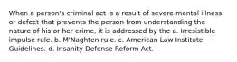 When a person's criminal act is a result of severe mental illness or defect that prevents the person from understanding the nature of his or her crime, it is addressed by the a. Irresistible impulse rule. b. M'Naghten rule. c. American Law Institute Guidelines. d. Insanity Defense Reform Act.