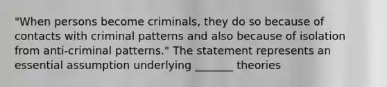 "When persons become criminals, they do so because of contacts with criminal patterns and also because of isolation from anti-criminal patterns." The statement represents an essential assumption underlying _______ theories