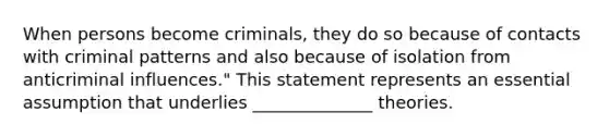 When persons become criminals, they do so because of contacts with criminal patterns and also because of isolation from anticriminal influences." This statement represents an essential assumption that underlies ______________ theories.