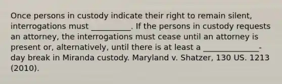 Once persons in custody indicate their right to remain silent, interrogations must __________. If the persons in custody requests an attorney, the interrogations must cease until an attorney is present or, alternatively, until there is at least a ______________-day break in Miranda custody. Maryland v. Shatzer, 130 US. 1213 (2010).