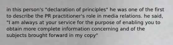 in this person's "declaration of principles" he was one of the first to describe the PR practitioner's role in media relations. he said, "I am always at your service for the purpose of enabling you to obtain more complete information concerning and of the subjects brought forward in my copy"