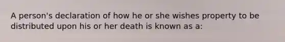 A person's declaration of how he or she wishes property to be distributed upon his or her death is known as a: