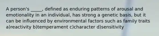 A person's _____, defined as enduring patterns of arousal and emotionality in an individual, has strong a genetic basis, but it can be influenced by environmental factors such as family traits a)reactivity b)temperament c)character d)sensitivity