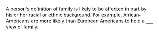 A person's definition of family is likely to be affected in part by his or her racial or ethnic background. For example, African-Americans are more likely than European Americans to hold a ___ view of family.