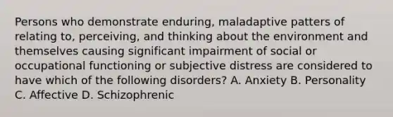 Persons who demonstrate enduring, maladaptive patters of relating to, perceiving, and thinking about the environment and themselves causing significant impairment of social or occupational functioning or subjective distress are considered to have which of the following disorders? A. Anxiety B. Personality C. Affective D. Schizophrenic