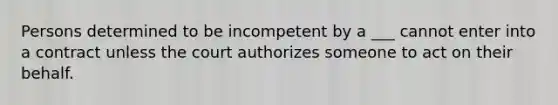 Persons determined to be incompetent by a ___ cannot enter into a contract unless the court authorizes someone to act on their behalf.