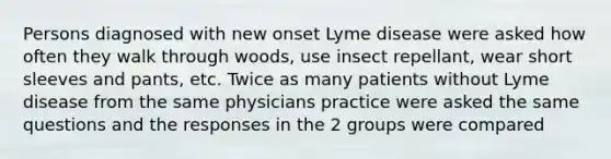 Persons diagnosed with new onset Lyme disease were asked how often they walk through woods, use insect repellant, wear short sleeves and pants, etc. Twice as many patients without Lyme disease from the same physicians practice were asked the same questions and the responses in the 2 groups were compared