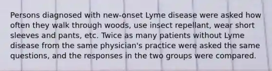 Persons diagnosed with new-onset Lyme disease were asked how often they walk through woods, use insect repellant, wear short sleeves and pants, etc. Twice as many patients without Lyme disease from the same physician's practice were asked the same questions, and the responses in the two groups were compared.