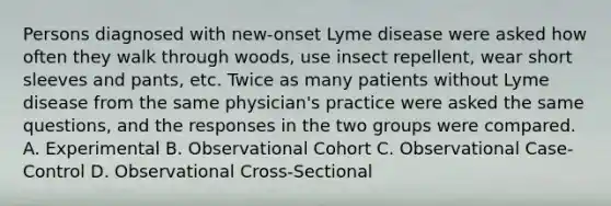 Persons diagnosed with new-onset Lyme disease were asked how often they walk through woods, use insect repellent, wear short sleeves and pants, etc. Twice as many patients without Lyme disease from the same physician's practice were asked the same questions, and the responses in the two groups were compared. A. Experimental B. Observational Cohort C. Observational Case-Control D. Observational Cross-Sectional