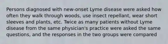 Persons diagnosed with new-onset Lyme disease were asked how often they walk through woods, use insect repellant, wear short sleeves and plants, etc. Twice as many patients without Lyme disease from the same physician's practice were asked the same questions, and the responses in the two groups were compared