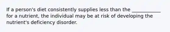 If a person's diet consistently supplies less than the ____________ for a nutrient, the individual may be at risk of developing the nutrient's deficiency disorder.