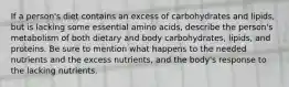 If a person's diet contains an excess of carbohydrates and lipids, but is lacking some essential amino acids, describe the person's metabolism of both dietary and body carbohydrates, lipids, and proteins. Be sure to mention what happens to the needed nutrients and the excess nutrients, and the body's response to the lacking nutrients.