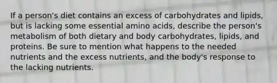 If a person's diet contains an excess of carbohydrates and lipids, but is lacking some essential amino acids, describe the person's metabolism of both dietary and body carbohydrates, lipids, and proteins. Be sure to mention what happens to the needed nutrients and the excess nutrients, and the body's response to the lacking nutrients.