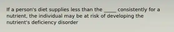 If a person's diet supplies less than the _____ consistently for a nutrient, the individual may be at risk of developing the nutrient's deficiency disorder