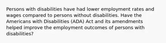 Persons with disabilities have had lower employment rates and wages compared to persons without disabilities. Have the Americans with Disabilities (ADA) Act and its amendments helped improve the employment outcomes of persons with disabilities?