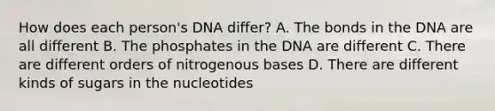 How does each person's DNA differ? A. The bonds in the DNA are all different B. The phosphates in the DNA are different C. There are different orders of nitrogenous bases D. There are different kinds of sugars in the nucleotides