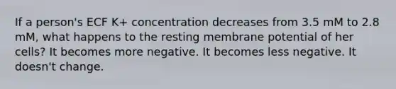 If a person's ECF K+ concentration decreases from 3.5 mM to 2.8 mM, what happens to the resting membrane potential of her cells? It becomes more negative. It becomes less negative. It doesn't change.