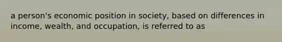 a person's economic position in society, based on differences in income, wealth, and occupation, is referred to as