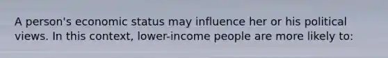 A person's economic status may influence her or his political views. In this context, lower-income people are more likely to: