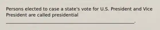 Persons elected to case a state's vote for U.S. President and Vice President are called presidential _________________________________________________________.