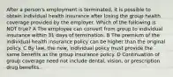 After a person's employment is terminated, it is possible to obtain individual health insurance after losing the group health coverage provided by the employer. Which of the following is NOT true? A The employee can convert from group to individual insurance within 31 days of termination. B The premium of the individual health insurance policy can be higher than the original policy. C By law, the new, individual policy must provide the same benefits as the group insurance policy. D Continuation of group coverage need not include dental, vision, or prescription drug benefits.