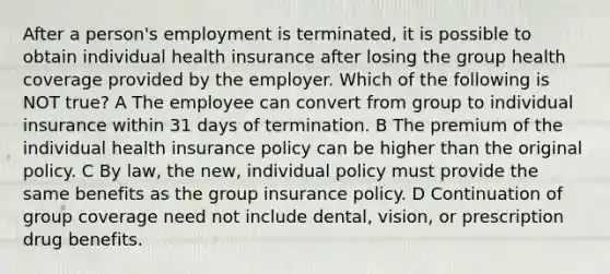 After a person's employment is terminated, it is possible to obtain individual health insurance after losing the group health coverage provided by the employer. Which of the following is NOT true? A The employee can convert from group to individual insurance within 31 days of termination. B The premium of the individual health insurance policy can be higher than the original policy. C By law, the new, individual policy must provide the same benefits as the group insurance policy. D Continuation of group coverage need not include dental, vision, or prescription drug benefits.